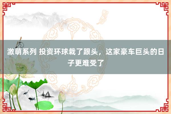 激萌系列 投资环球栽了跟头，这家豪车巨头的日子更难受了