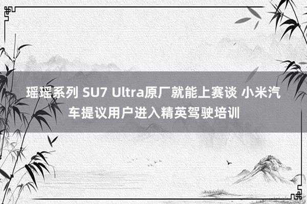 瑶瑶系列 SU7 Ultra原厂就能上赛谈 小米汽车提议用户进入精英驾驶培训