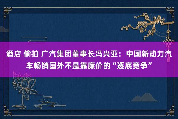 酒店 偷拍 广汽集团董事长冯兴亚：中国新动力汽车畅销国外不是靠廉价的“逐底竞争”