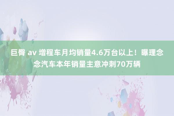 巨臀 av 增程车月均销量4.6万台以上！曝理念念汽车本年销量主意冲刺70万辆