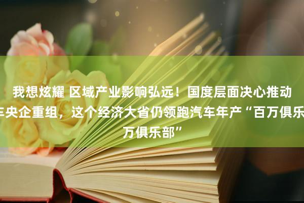 我想炫耀 区域产业影响弘远！国度层面决心推动整车央企重组，这个经济大省仍领跑汽车年产“百万俱乐部”