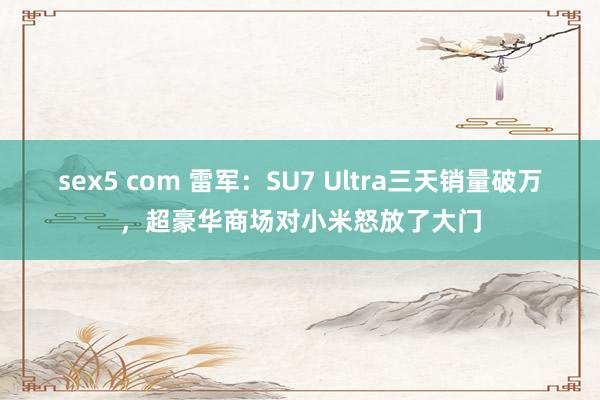 sex5 com 雷军：SU7 Ultra三天销量破万，超豪华商场对小米怒放了大门