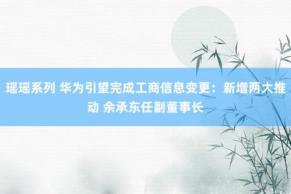 瑶瑶系列 华为引望完成工商信息变更：新增两大推动 余承东任副董事长