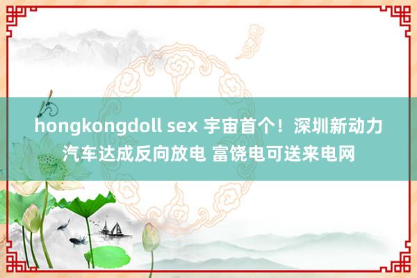 hongkongdoll sex 宇宙首个！深圳新动力汽车达成反向放电 富饶电可送来电网